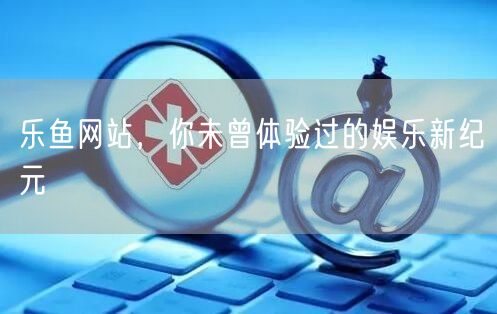 乐鱼网站，你未曾体验过的娱乐新纪元