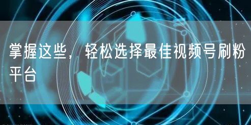 掌握这些，轻松选择最佳视频号刷粉平台