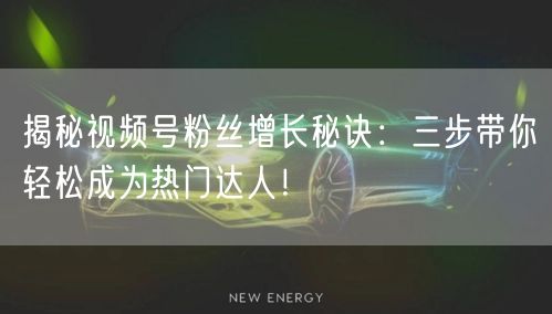揭秘视频号粉丝增长秘诀：三步带你轻松成为热门达人！